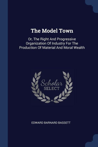 The Model Town: Or, The Right And Progressive Organization Of Industry For The Production Of Material And Moral Wealth