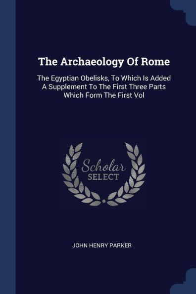 The Archaeology Of Rome: The Egyptian Obelisks, To Which Is Added A Supplement To The First Three Parts Which Form The First Vol