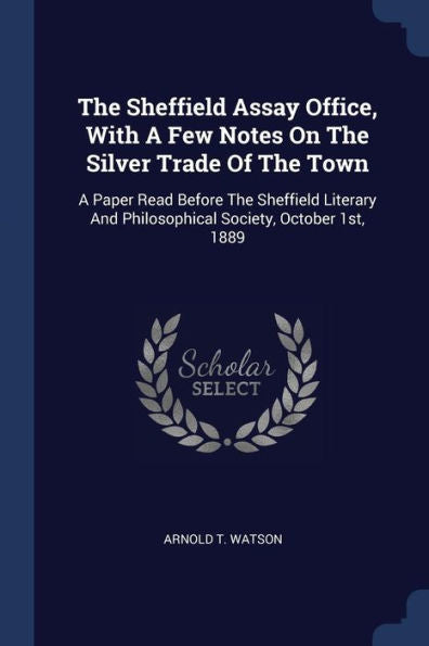 The Sheffield Assay Office, With A Few Notes On The Silver Trade Of The Town: A Paper Read Before The Sheffield Literary And Philosophical Society, October 1St, 1889
