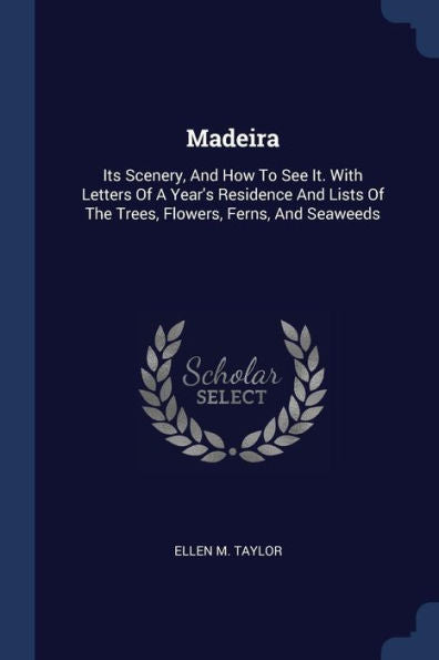 Madeira: Its Scenery, And How To See It. With Letters Of A Year's Residence And Lists Of The Trees, Flowers, Ferns, And Seaweeds