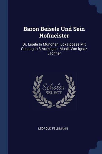 Baron Beisele Und Sein Hofmeister: Dr. Eisele In München. Lokalposse Mit Gesang In 3 Aufz?En. Musik Von Ignaz Lachner