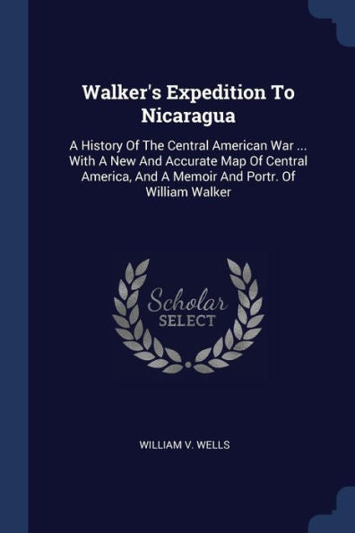 Walker's Expedition To Nicaragua: A History Of The Central American War ... With A New And Accurate Map Of Central America, And A Memoir And Portr. Of William Walker