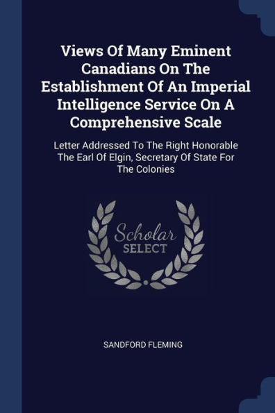 Views Of Many Eminent Canadians On The Establishment Of An Imperial Intelligence Service On A Comprehensive Scale: Letter Addressed To The Right ... Of Elgin, Secretary Of State For The Colonies