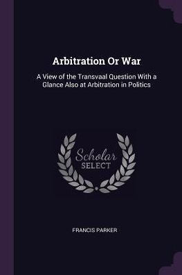 Arbitration Or War: A View Of The Transvaal Question With A Glance Also At Arbitration In Politics