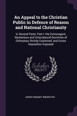 An Appeal To The Christian Public In Defence Of Reason And National Christianity: In Several Parts: Part I- The Extravagant, Mysterious And ... Examined, And Gross Imposition Exposed