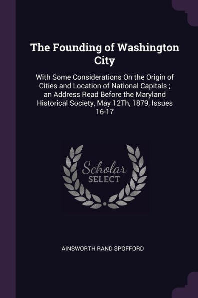 The Founding Of Washington City: With Some Considerations On The Origin Of Cities And Location Of National Capitals; An Address Read Before The ... Society, May 12Th, 1879, Issues 16-17
