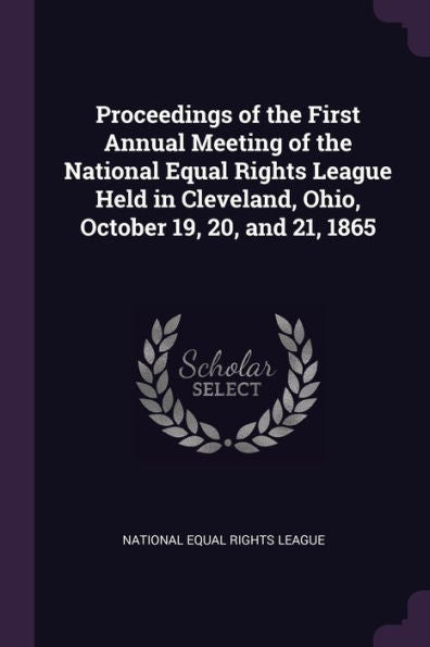 Proceedings Of The First Annual Meeting Of The National Equal Rights League Held In Cleveland, Ohio, October 19, 20, And 21, 1865
