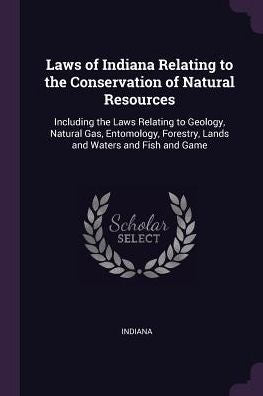 Laws Of Indiana Relating To The Conservation Of Natural Resources: Including The Laws Relating To Geology, Natural Gas, Entomology, Forestry, Lands And Waters And Fish And Game