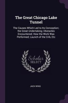 The Great Chicago Lake Tunnel: The Causes Which Led To Its Conception; The Great Undertaking; Obstacles Encountered; How The Work Was Performed; Launch Of The Crib, Etc
