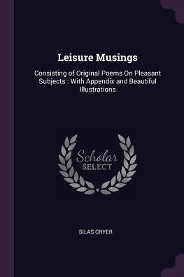 Leisure Musings: Consisting Of Original Poems On Pleasant Subjects: With Appendix And Beautiful Illustrations