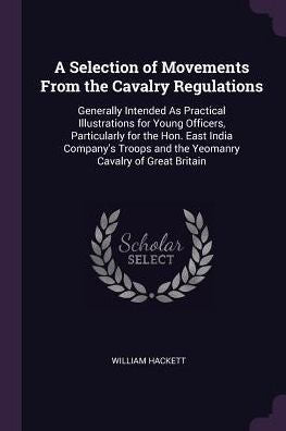 A Selection Of Movements From The Cavalry Regulations: Generally Intended As Practical Illustrations For Young Officers, Particularly For The Hon. ... And The Yeomanry Cavalry Of Great Britain