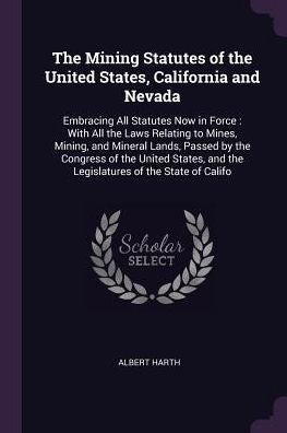 The Mining Statutes Of The United States, California And Nevada: Embracing All Statutes Now In Force: With All The Laws Relating To Mines, Mining, And ... And The Legislatures Of The State Of Califo