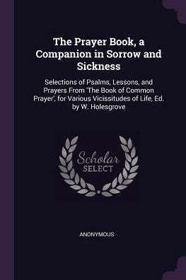 The Prayer Book, A Companion In Sorrow And Sickness: Selections Of Psalms, Lessons, And Prayers From 'the Book Of Common Prayer', For Various Vicissitudes Of Life, Ed. By W. Holesgrove