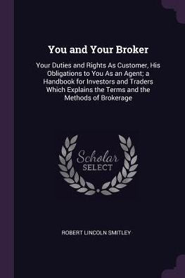You And Your Broker: Your Duties And Rights As Customer, His Obligations To You As An Agent; A Handbook For Investors And Traders Which Explains The Terms And The Methods Of Brokerage