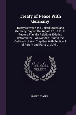 Treaty Of Peace With Germany: Treaty Between The United States And Germany, Signed On August 25, 1921, To Restore Friendly Relations Existing Between ... Section 1 Of Part Iv And Parts V, Vi, Viii, I