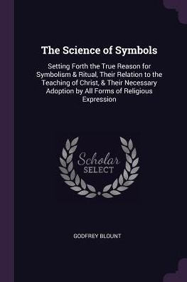 The Science Of Symbols: Setting Forth The True Reason For Symbolism & Ritual, Their Relation To The Teaching Of Christ, & Their Necessary Adoption By All Forms Of Religious Expression