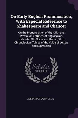 On Early English Pronunciation, With Especial Reference To Shakespeare And Chaucer: On The Pronunciation Of The Xiiith And Previous Centuries, Of ... Tables Of The Value Of Letters And Expression
