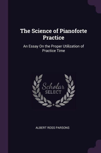 The Science Of Pianoforte Practice: An Essay On The Proper Utilization Of Practice Time