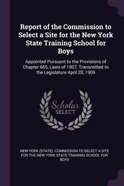 Report Of The Commission To Select A Site For The New York State Training School For Boys: Appointed Pursuant To The Provisions Of Chapter 665, Laws ... Transmitted To The Legislature April 28, 1909