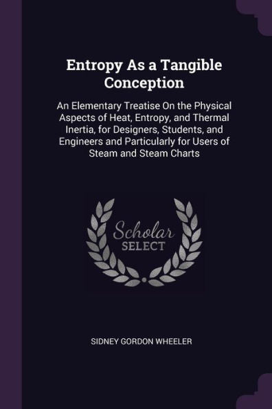 Entropy As A Tangible Conception: An Elementary Treatise On The Physical Aspects Of Heat, Entropy, And Thermal Inertia, For Designers, Students, And ... For Users Of Steam And Steam Charts