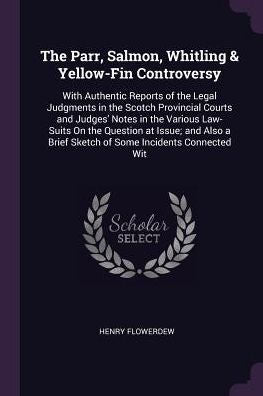 The Parr, Salmon, Whitling & Yellow-Fin Controversy: With Authentic Reports Of The Legal Judgments In The Scotch Provincial Courts And Judges' Notes ... Brief Sketch Of Some Incidents Connected Wit