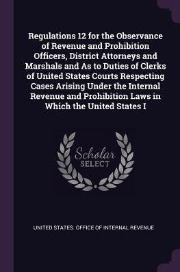 Regulations 12 For The Observance Of Revenue And Prohibition Officers, District Attorneys And Marshals And As To Duties Of Clerks Of United States ... Prohibition Laws In Which The United States I