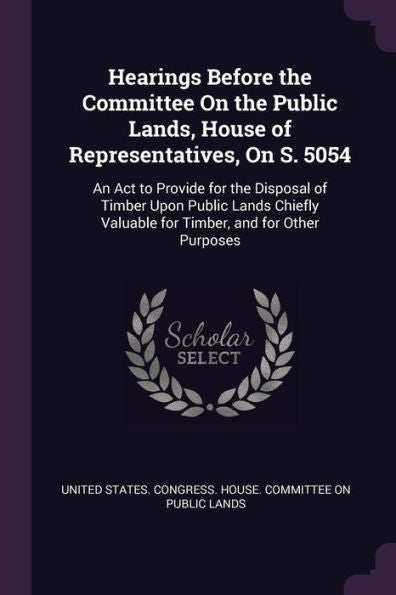 Hearings Before The Committee On The Public Lands, House Of Representatives, On S. 5054: An Act To Provide For The Disposal Of Timber Upon Public ... Valuable For Timber, And For Other Purposes
