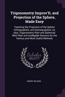 Trigonometry Improv'D, And Projection Of The Sphere, Made Easy: Teaching The Projection Of The Sphere Orthographick, And Stereographick: As Also, ... For The Various And Most Useful Methods
