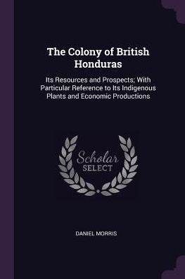 The Colony Of British Honduras: Its Resources And Prospects; With Particular Reference To Its Indigenous Plants And Economic Productions