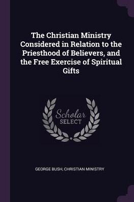 The Christian Ministry Considered In Relation To The Priesthood Of Believers, And The Free Exercise Of Spiritual Gifts