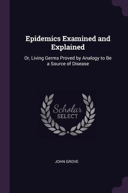 Epidemics Examined And Explained: Or, Living Germs Proved By Analogy To Be A Source Of Disease