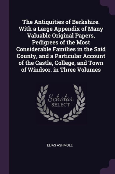 The Antiquities Of Berkshire. With A Large Appendix Of Many Valuable Original Papers, Pedigrees Of The Most Considerable Families In The Said County, ... And Town Of Windsor. In Three Volumes
