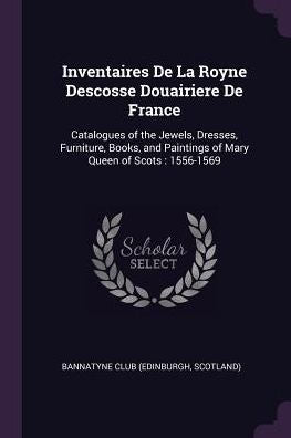Inventaires De La Royne Descosse Douairiere De France: Catalogues Of The Jewels, Dresses, Furniture, Books, And Paintings Of Mary Queen Of Scots: 1556-1569