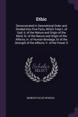 Ethic: Demonstrated In Geometrical Order And Divided Into Five Parts, Which Treat I. Of God; Ii. Of The Nature And Origin Of The Mind; Iii. Of The ... Strength Of The Affects; V. Of The Power O