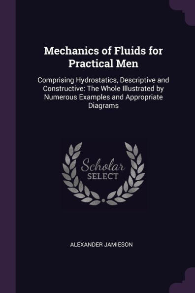 Mechanics Of Fluids For Practical Men: Comprising Hydrostatics, Descriptive And Constructive: The Whole Illustrated By Numerous Examples And Appropriate Diagrams