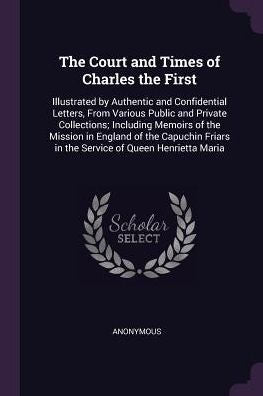 The Court And Times Of Charles The First: Illustrated By Authentic And Confidential Letters, From Various Public And Private Collections; Including ... In The Service Of Queen Henrietta Maria