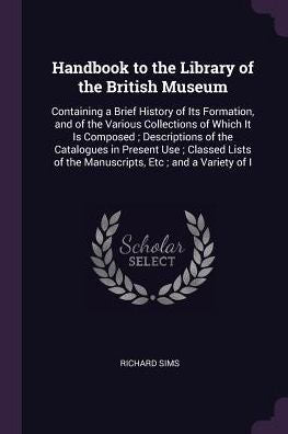 Handbook To The Library Of The British Museum: Containing A Brief History Of Its Formation, And Of The Various Collections Of Which It Is Composed; ... Of The Manuscripts, Etc; And A Variety Of I