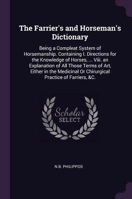 The Farrier's And Horseman's Dictionary: Being A Compleat System Of Horsemanship. Containing I. Directions For The Knowledge Of Horses, ... Viii. An ... Or Chirurgical Practice Of Farriers, &C.