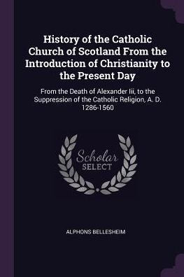 History Of The Catholic Church Of Scotland From The Introduction Of Christianity To The Present Day: From The Death Of Alexander Iii, To The Suppression Of The Catholic Religion, A. D. 1286-1560