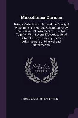 Miscellanea Curiosa: Being A Collection Of Some Of The Principal Phaenomena In Nature, Accounted For By The Greatest Philosophers Of This Age. ... The Advancement Of Physical And Mathematical