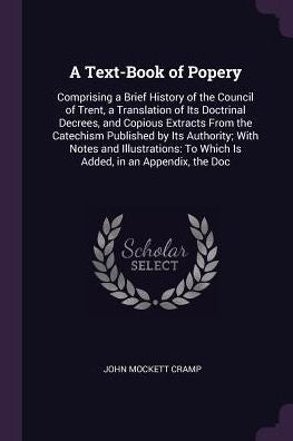 A Text-Book Of Popery: Comprising A Brief History Of The Council Of Trent, A Translation Of Its Doctrinal Decrees, And Copious Extracts From The ... To Which Is Added, In An Appendix, The Doc