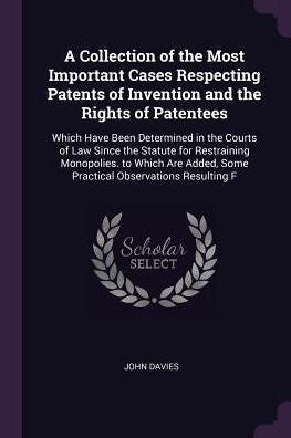 A Collection Of The Most Important Cases Respecting Patents Of Invention And The Rights Of Patentees: Which Have Been Determined In The Courts Of Law ... Some Practical Observations Resulting F