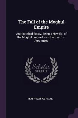 The Fall Of The Moghul Empire: An Historical Essay, Being A New Ed. Of The Moghul Empire From The Death Of Aurungzeb