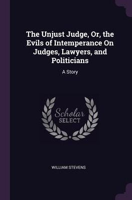 The Unjust Judge, Or, The Evils Of Intemperance On Judges, Lawyers, And Politicians: A Story