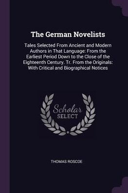 The German Novelists: Tales Selected From Ancient And Modern Authors In That Language: From The Earliest Period Down To The Close Of The Eighteenth ... With Critical And Biographical Notices