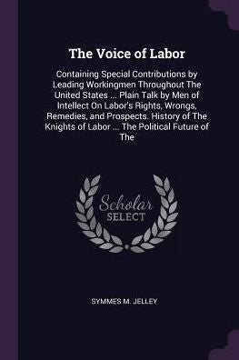The Voice Of Labor: Containing Special Contributions By Leading Workingmen Throughout The United States ... Plain Talk By Men Of Intellect On Labor's ... Of Labor ... The Political Future Of The