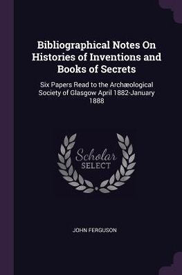 Bibliographical Notes On Histories Of Inventions And Books Of Secrets: Six Papers Read To The Arch?Logical Society Of Glasgow April 1882-January 1888