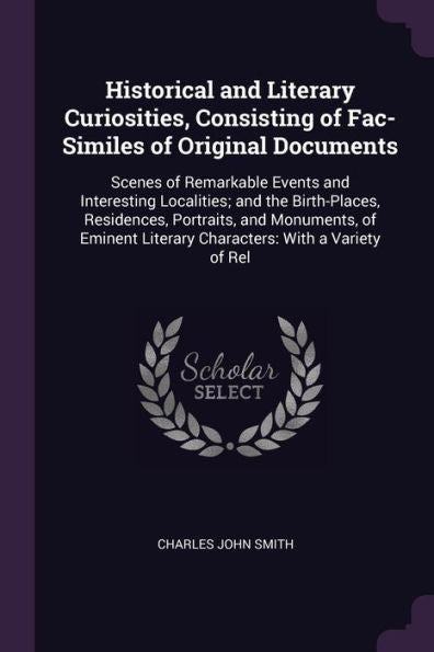 Historical And Literary Curiosities, Consisting Of Fac-Similes Of Original Documents: Scenes Of Remarkable Events And Interesting Localities; And The ... Literary Characters: With A Variety Of Rel