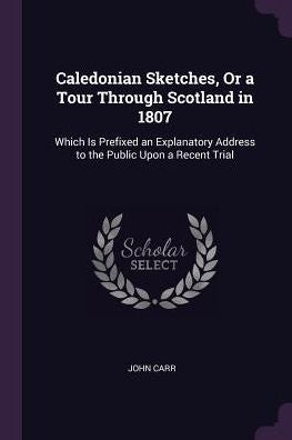 Caledonian Sketches, Or A Tour Through Scotland In 1807: Which Is Prefixed An Explanatory Address To The Public Upon A Recent Trial
