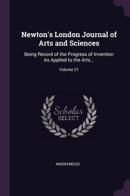 Newton's London Journal Of Arts And Sciences: Being Record Of The Progress Of Invention As Applied To The Arts...; Volume 21